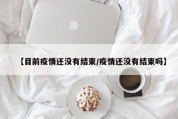 【目前疫情还没有结束/疫情还没有结束吗】