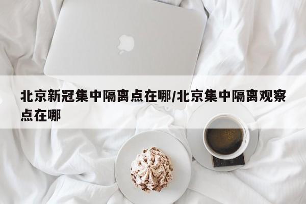 北京新冠集中隔离点在哪/北京集中隔离观察点在哪