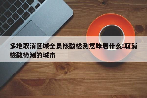 多地取消区域全员核酸检测意味着什么:取消核酸检测的城市