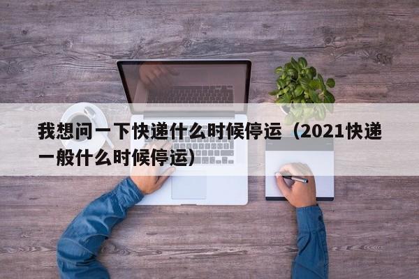 我想问一下快递什么时候停运（2021快递一般什么时候停运）