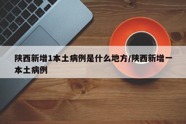陕西新增1本土病例是什么地方/陕西新增一本土病例