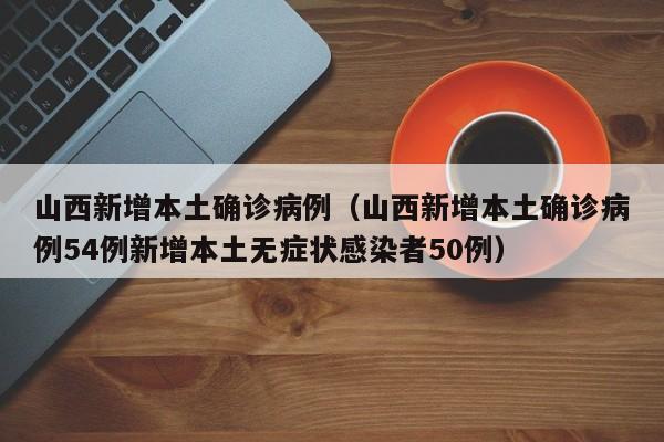山西新增本土确诊病例（山西新增本土确诊病例54例新增本土无症状感染者50例）