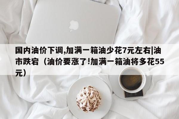 国内油价下调,加满一箱油少花7元左右|油市跌宕（油价要涨了!加满一箱油将多花55元）