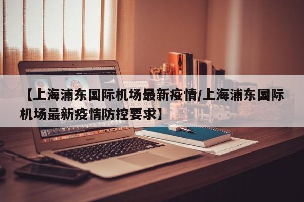 【上海浦东国际机场最新疫情/上海浦东国际机场最新疫情防控要求】