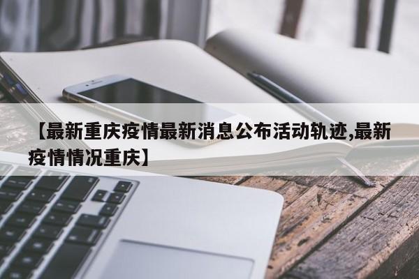 【最新重庆疫情最新消息公布活动轨迹,最新疫情情况重庆】