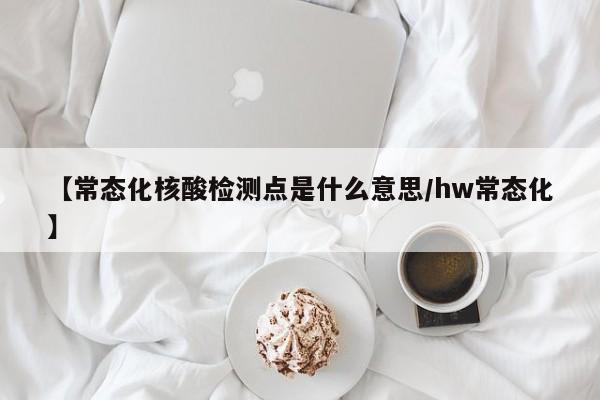 【常态化核酸检测点是什么意思/hw常态化】