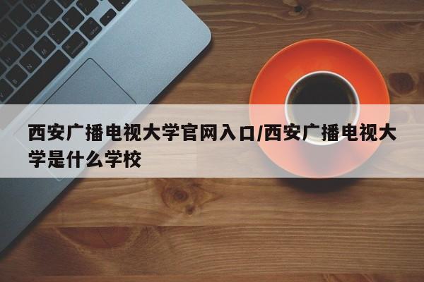西安广播电视大学官网入口/西安广播电视大学是什么学校