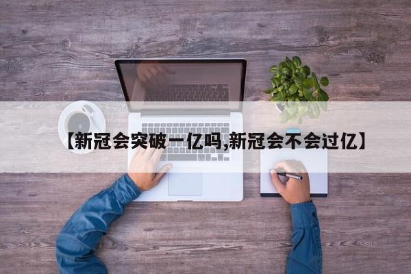 【新冠会突破一亿吗,新冠会不会过亿】
