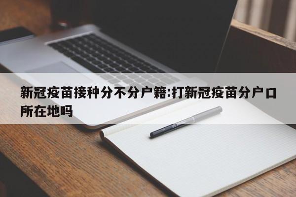 新冠疫苗接种分不分户籍:打新冠疫苗分户口所在地吗