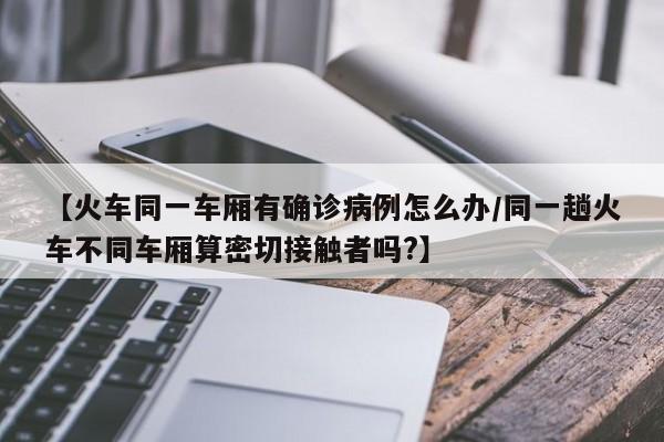 【火车同一车厢有确诊病例怎么办/同一趟火车不同车厢算密切接触者吗?】
