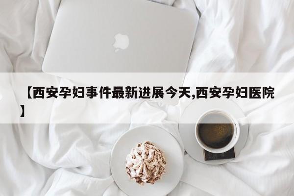 【西安孕妇事件最新进展今天,西安孕妇医院】