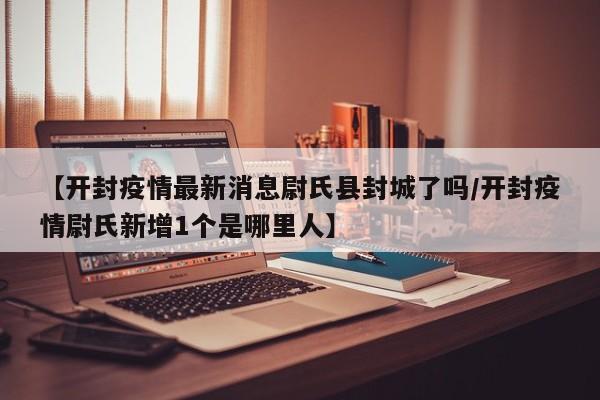 【开封疫情最新消息尉氏县封城了吗/开封疫情尉氏新增1个是哪里人】