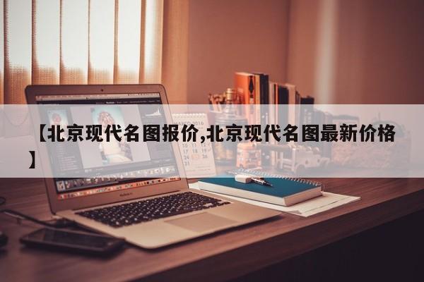 【北京现代名图报价,北京现代名图最新价格】