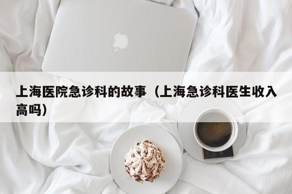 上海医院急诊科的故事（上海急诊科医生收入高吗）