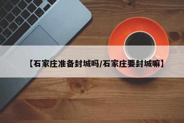【石家庄准备封城吗/石家庄要封城嘛】