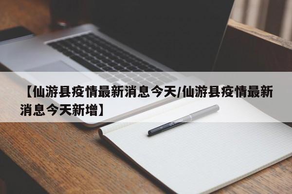 【仙游县疫情最新消息今天/仙游县疫情最新消息今天新增】