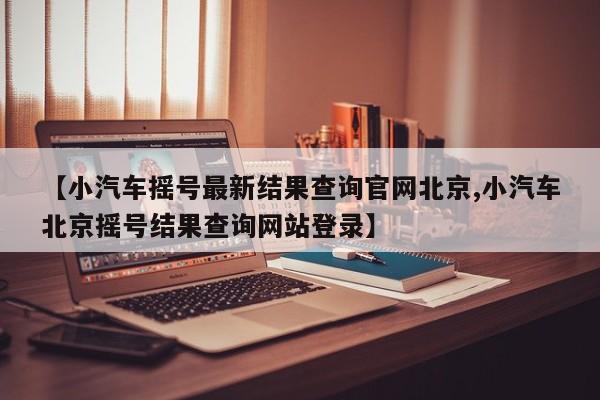 【小汽车摇号最新结果查询官网北京,小汽车北京摇号结果查询网站登录】