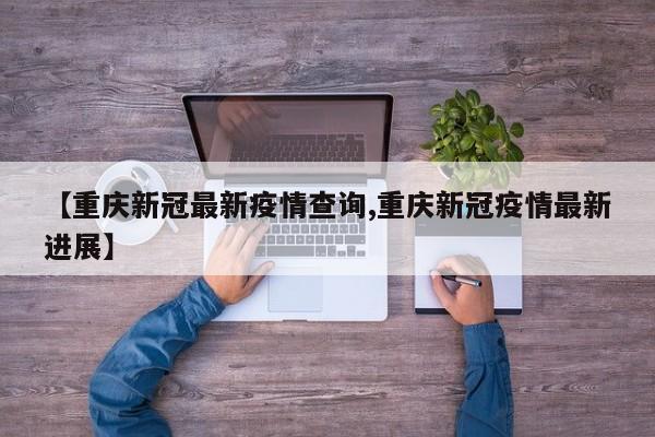 【重庆新冠最新疫情查询,重庆新冠疫情最新进展】