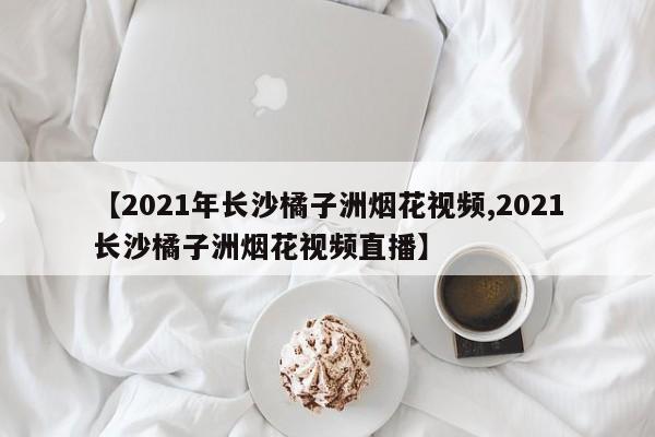 【2021年长沙橘子洲烟花视频,2021长沙橘子洲烟花视频直播】
