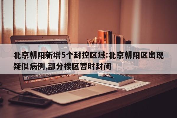北京朝阳新增5个封控区域:北京朝阳区出现疑似病例,部分楼区暂时封闭