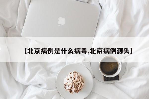 【北京病例是什么病毒,北京病例源头】