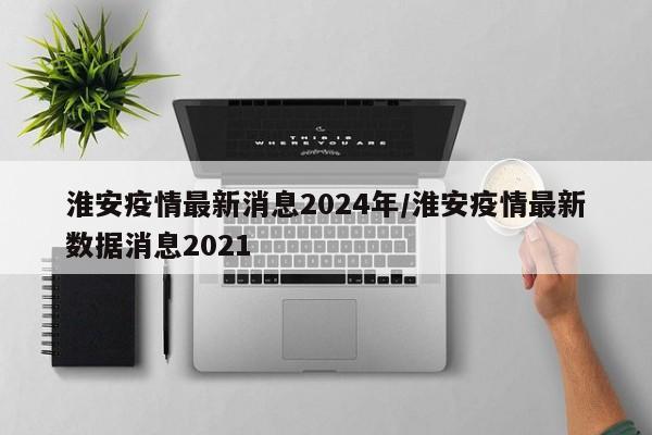 淮安疫情最新消息2024年/淮安疫情最新数据消息2021