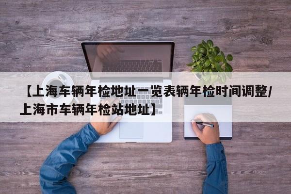 【上海车辆年检地址一览表辆年检时间调整/上海市车辆年检站地址】