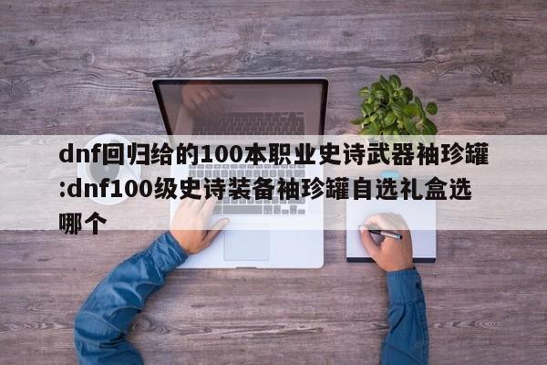 dnf回归给的100本职业史诗武器袖珍罐:dnf100级史诗装备袖珍罐自选礼盒选哪个