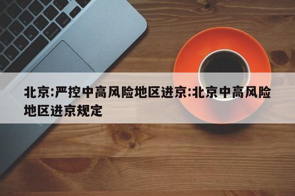 北京:严控中高风险地区进京:北京中高风险地区进京规定