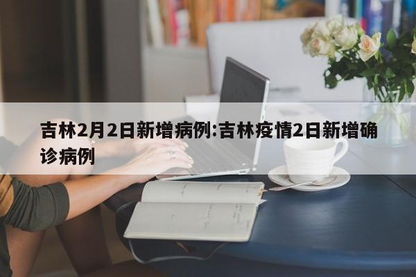 吉林2月2日新增病例:吉林疫情2日新增确诊病例