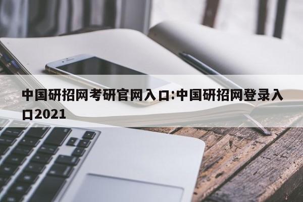 中国研招网考研官网入口:中国研招网登录入口2021