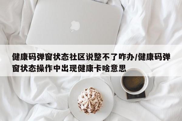 健康码弹窗状态社区说整不了咋办/健康码弹窗状态操作中出现健康卡啥意思