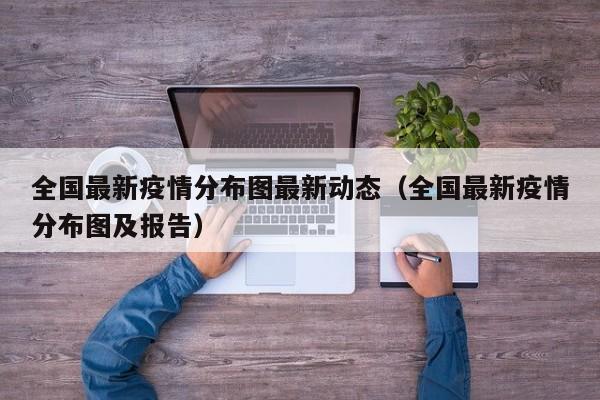 全国最新疫情分布图最新动态（全国最新疫情分布图及报告）