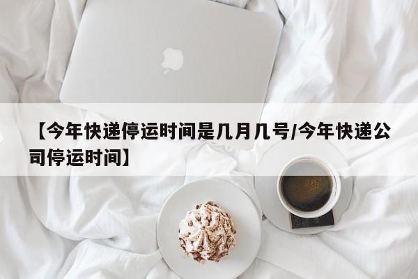 【今年快递停运时间是几月几号/今年快递公司停运时间】
