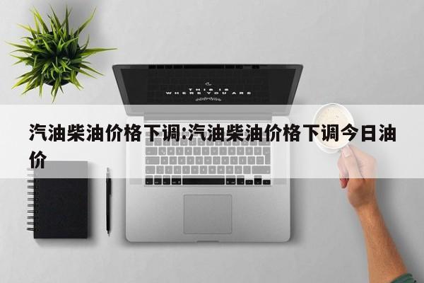汽油柴油价格下调:汽油柴油价格下调今日油价