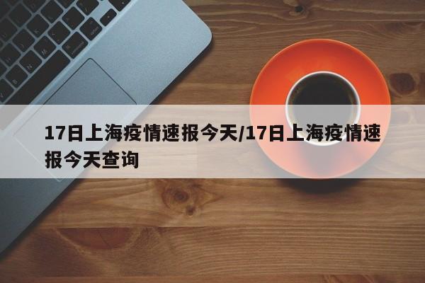 17日上海疫情速报今天/17日上海疫情速报今天查询