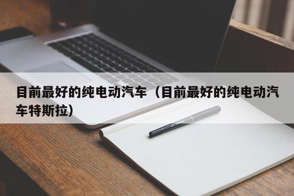 目前最好的纯电动汽车（目前最好的纯电动汽车特斯拉）