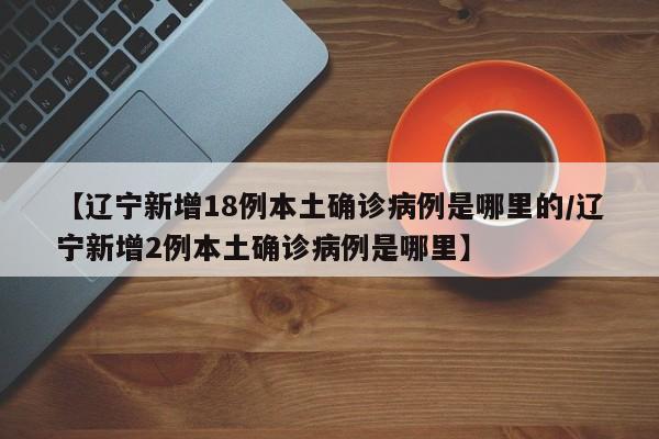 【辽宁新增18例本土确诊病例是哪里的/辽宁新增2例本土确诊病例是哪里】