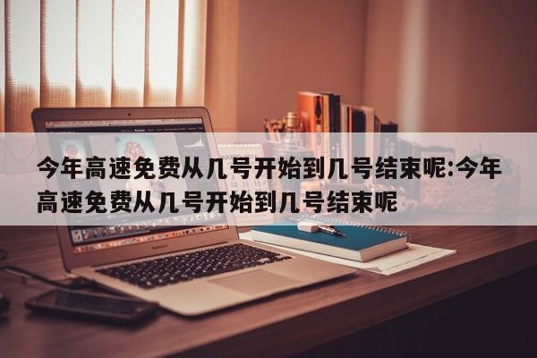 今年高速免费从几号开始到几号结束呢:今年高速免费从几号开始到几号结束呢