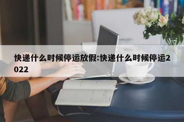 快递什么时候停运放假:快递什么时候停运2022