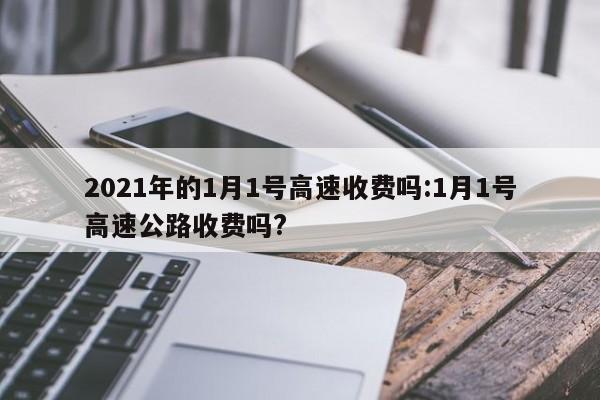 2021年的1月1号高速收费吗:1月1号高速公路收费吗?
