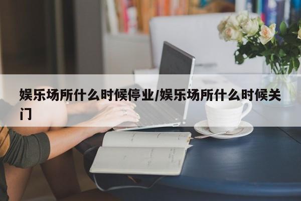 娱乐场所什么时候停业/娱乐场所什么时候关门