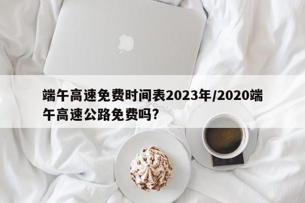 端午高速免费时间表2023年/2020端午高速公路免费吗?