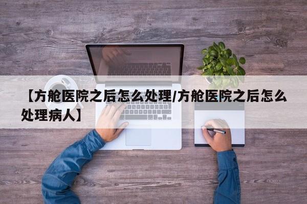 【方舱医院之后怎么处理/方舱医院之后怎么处理病人】