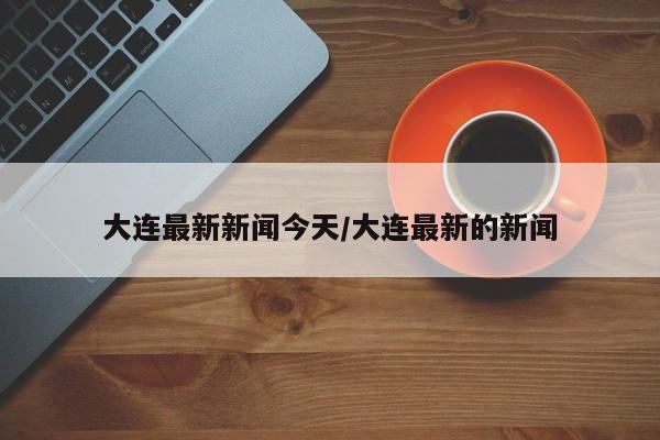 大连最新新闻今天/大连最新的新闻