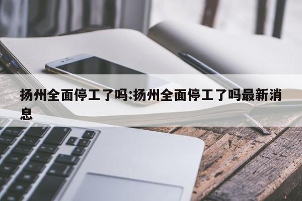 扬州全面停工了吗:扬州全面停工了吗最新消息