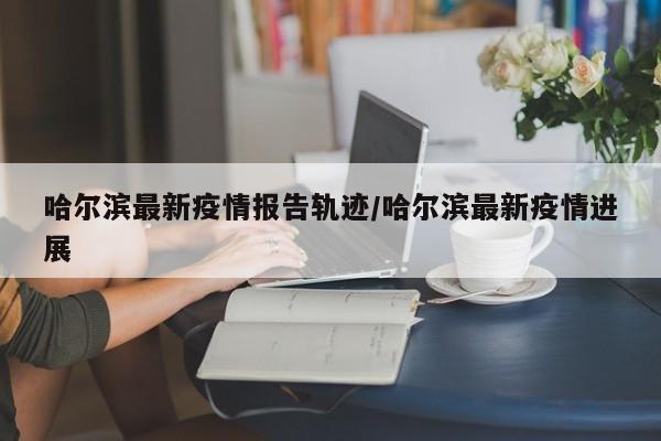 哈尔滨最新疫情报告轨迹/哈尔滨最新疫情进展