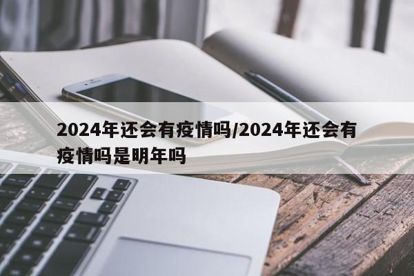 2024年还会有疫情吗/2024年还会有疫情吗是明年吗