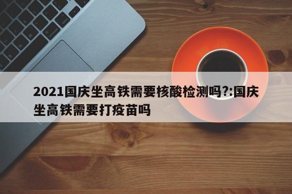 2021国庆坐高铁需要核酸检测吗?:国庆坐高铁需要打疫苗吗