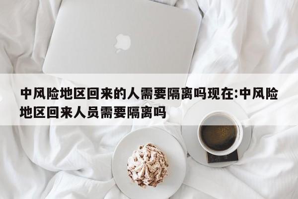 中风险地区回来的人需要隔离吗现在:中风险地区回来人员需要隔离吗